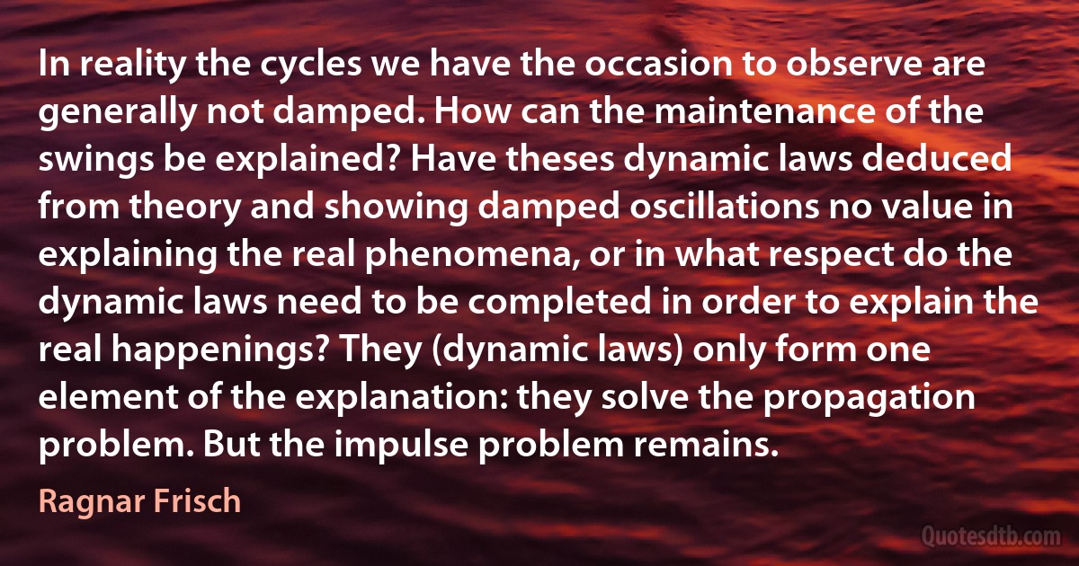 In reality the cycles we have the occasion to observe are generally not damped. How can the maintenance of the swings be explained? Have theses dynamic laws deduced from theory and showing damped oscillations no value in explaining the real phenomena, or in what respect do the dynamic laws need to be completed in order to explain the real happenings? They (dynamic laws) only form one element of the explanation: they solve the propagation problem. But the impulse problem remains. (Ragnar Frisch)