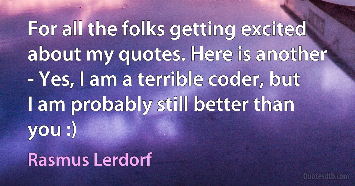 For all the folks getting excited about my quotes. Here is another - Yes, I am a terrible coder, but I am probably still better than you :) (Rasmus Lerdorf)