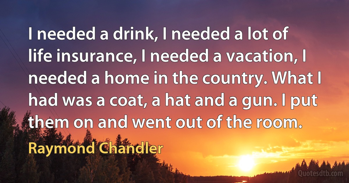 I needed a drink, I needed a lot of life insurance, I needed a vacation, I needed a home in the country. What I had was a coat, a hat and a gun. I put them on and went out of the room. (Raymond Chandler)