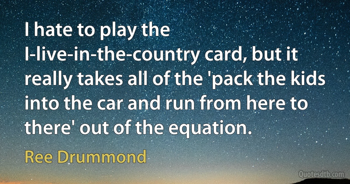 I hate to play the I-live-in-the-country card, but it really takes all of the 'pack the kids into the car and run from here to there' out of the equation. (Ree Drummond)