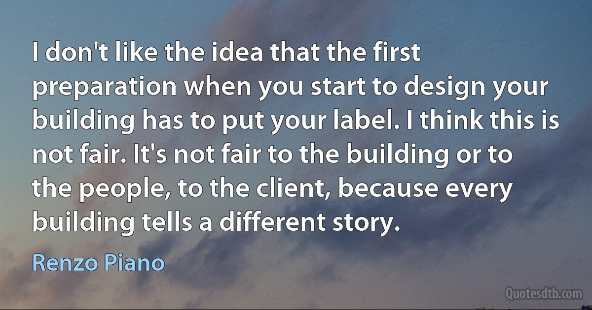 I don't like the idea that the first preparation when you start to design your building has to put your label. I think this is not fair. It's not fair to the building or to the people, to the client, because every building tells a different story. (Renzo Piano)