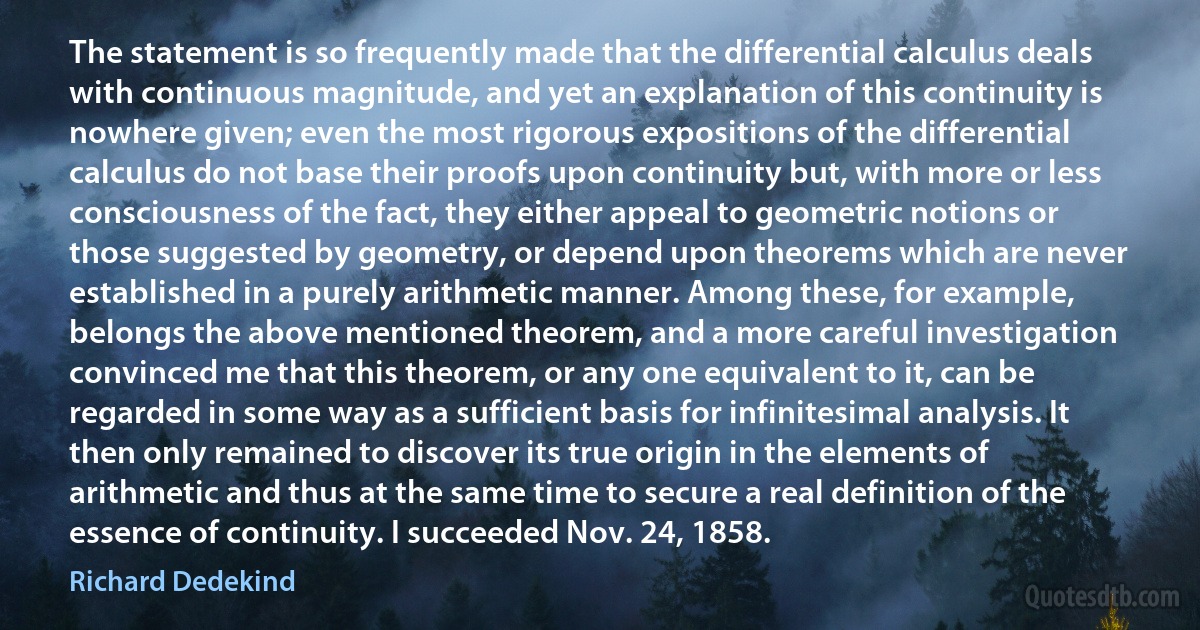 The statement is so frequently made that the differential calculus deals with continuous magnitude, and yet an explanation of this continuity is nowhere given; even the most rigorous expositions of the differential calculus do not base their proofs upon continuity but, with more or less consciousness of the fact, they either appeal to geometric notions or those suggested by geometry, or depend upon theorems which are never established in a purely arithmetic manner. Among these, for example, belongs the above mentioned theorem, and a more careful investigation convinced me that this theorem, or any one equivalent to it, can be regarded in some way as a sufficient basis for infinitesimal analysis. It then only remained to discover its true origin in the elements of arithmetic and thus at the same time to secure a real definition of the essence of continuity. I succeeded Nov. 24, 1858. (Richard Dedekind)