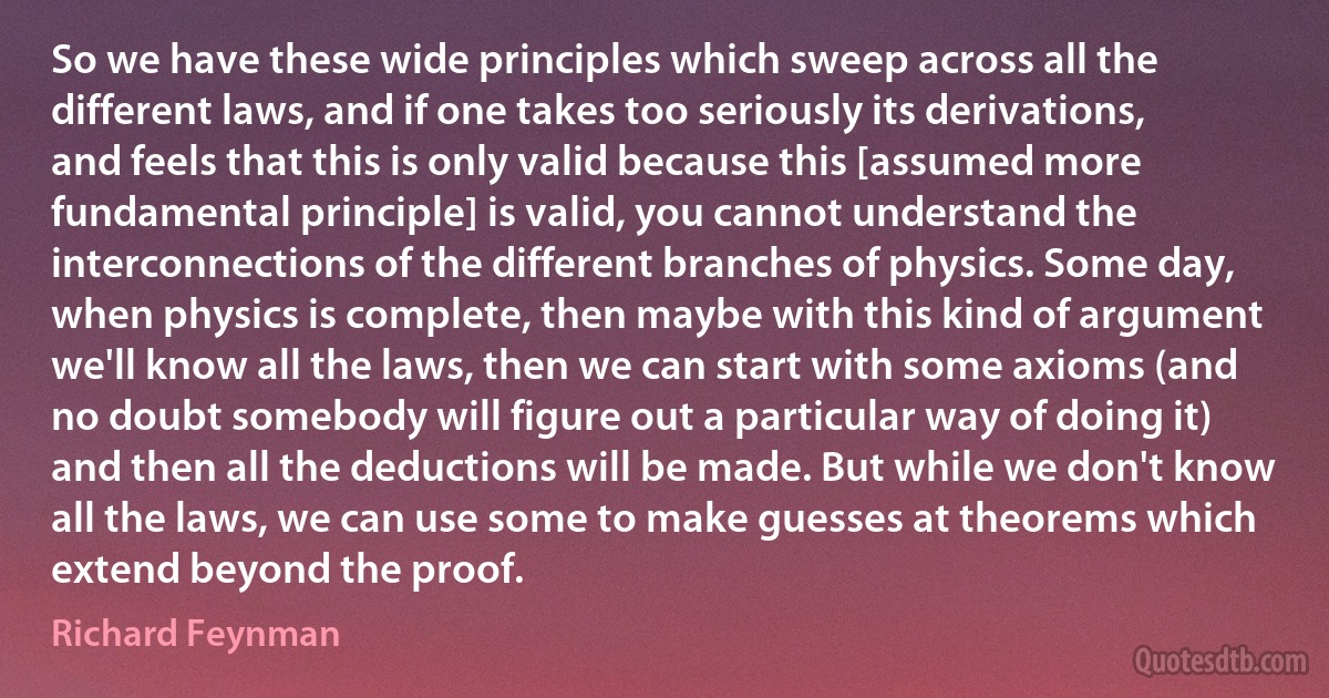 So we have these wide principles which sweep across all the different laws, and if one takes too seriously its derivations, and feels that this is only valid because this [assumed more fundamental principle] is valid, you cannot understand the interconnections of the different branches of physics. Some day, when physics is complete, then maybe with this kind of argument we'll know all the laws, then we can start with some axioms (and no doubt somebody will figure out a particular way of doing it) and then all the deductions will be made. But while we don't know all the laws, we can use some to make guesses at theorems which extend beyond the proof. (Richard Feynman)