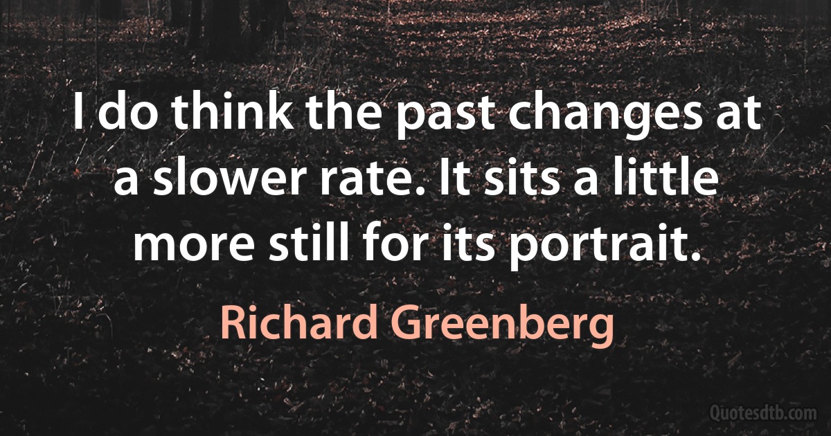 I do think the past changes at a slower rate. It sits a little more still for its portrait. (Richard Greenberg)