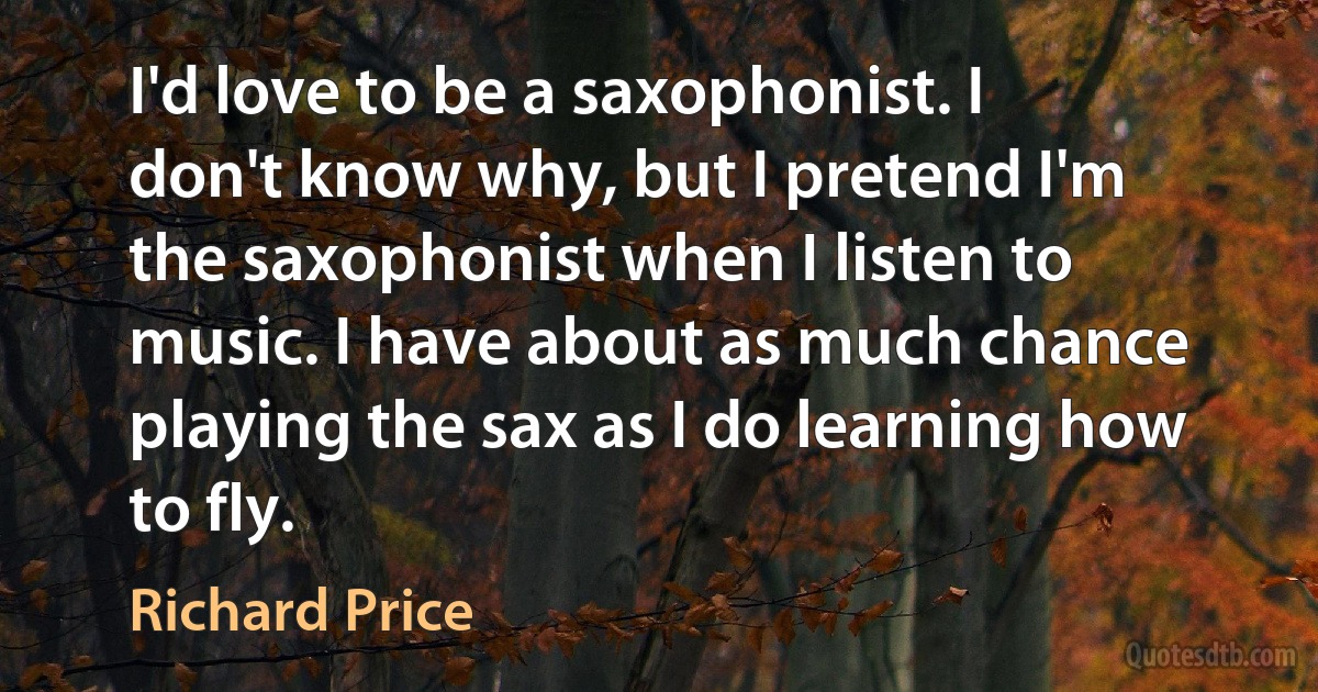 I'd love to be a saxophonist. I don't know why, but I pretend I'm the saxophonist when I listen to music. I have about as much chance playing the sax as I do learning how to fly. (Richard Price)