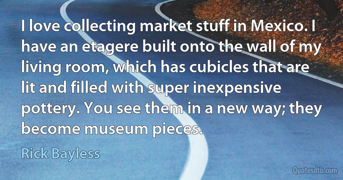 I love collecting market stuff in Mexico. I have an etagere built onto the wall of my living room, which has cubicles that are lit and filled with super inexpensive pottery. You see them in a new way; they become museum pieces. (Rick Bayless)