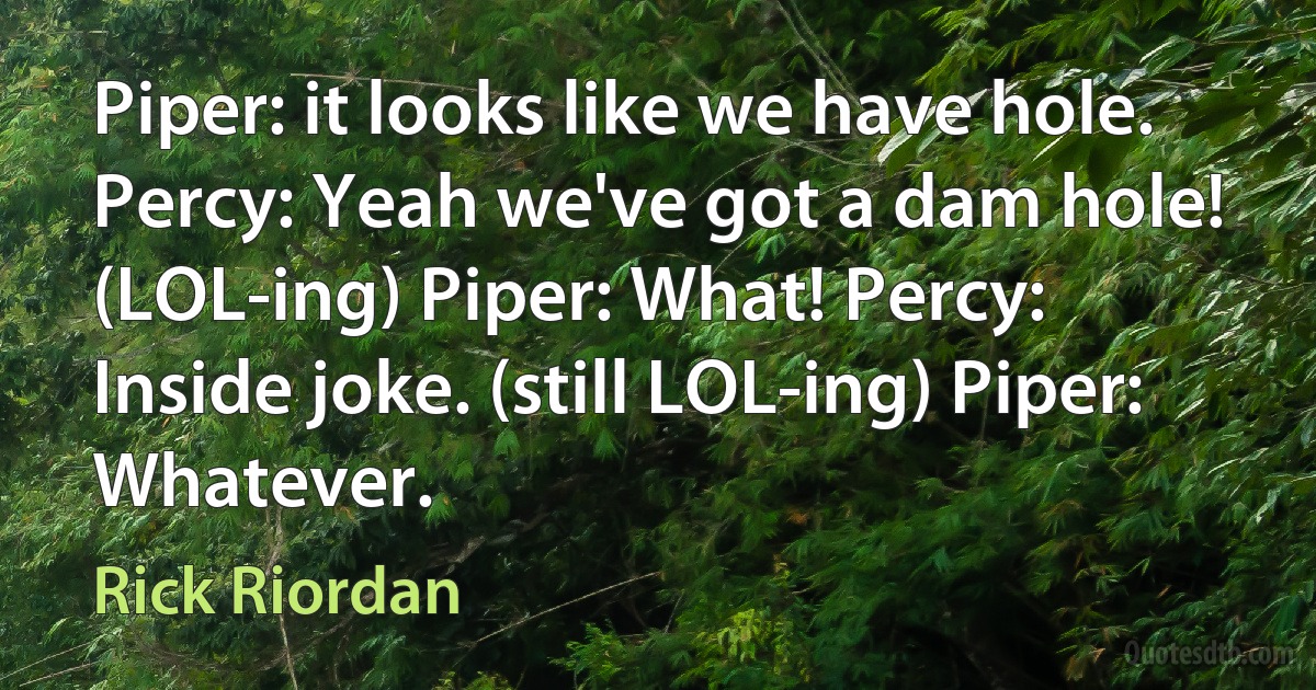 Piper: it looks like we have hole. Percy: Yeah we've got a dam hole! (LOL-ing) Piper: What! Percy: Inside joke. (still LOL-ing) Piper: Whatever. (Rick Riordan)