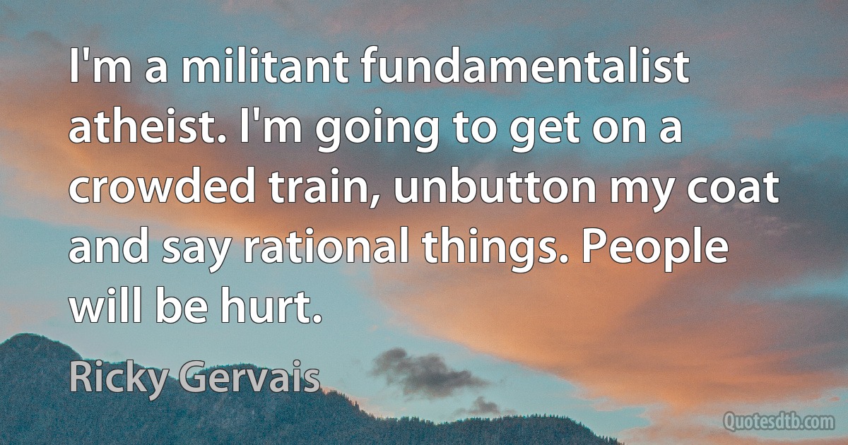 I'm a militant fundamentalist atheist. I'm going to get on a crowded train, unbutton my coat and say rational things. People will be hurt. (Ricky Gervais)