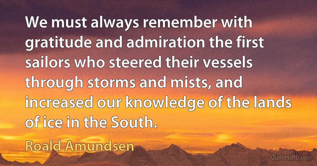 We must always remember with gratitude and admiration the first sailors who steered their vessels through storms and mists, and increased our knowledge of the lands of ice in the South. (Roald Amundsen)