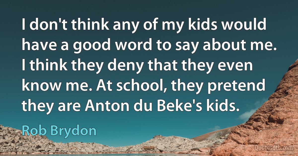 I don't think any of my kids would have a good word to say about me. I think they deny that they even know me. At school, they pretend they are Anton du Beke's kids. (Rob Brydon)