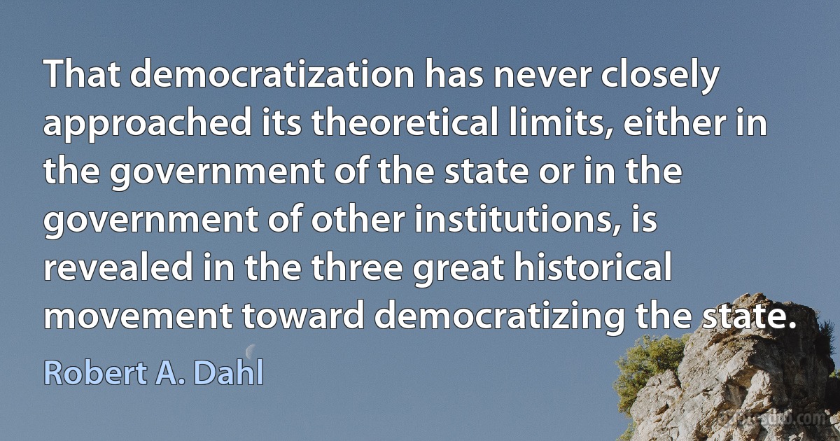 That democratization has never closely approached its theoretical limits, either in the government of the state or in the government of other institutions, is revealed in the three great historical movement toward democratizing the state. (Robert A. Dahl)