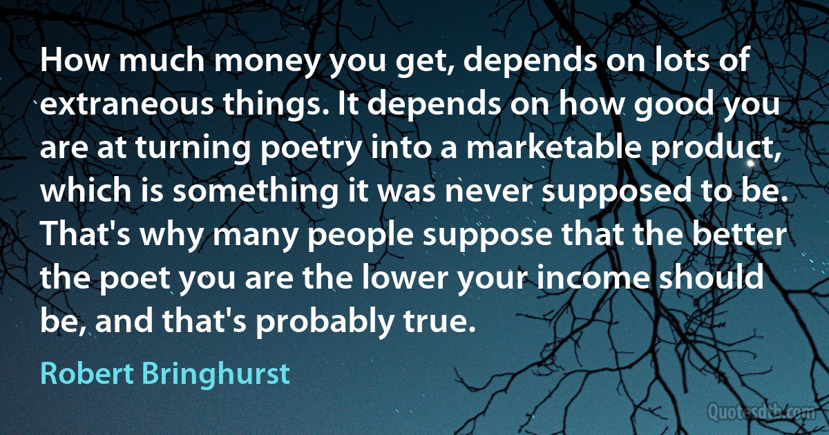 How much money you get, depends on lots of extraneous things. It depends on how good you are at turning poetry into a marketable product, which is something it was never supposed to be. That's why many people suppose that the better the poet you are the lower your income should be, and that's probably true. (Robert Bringhurst)