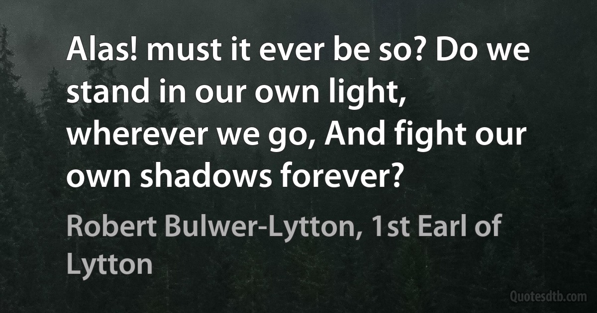 Alas! must it ever be so? Do we stand in our own light, wherever we go, And fight our own shadows forever? (Robert Bulwer-Lytton, 1st Earl of Lytton)