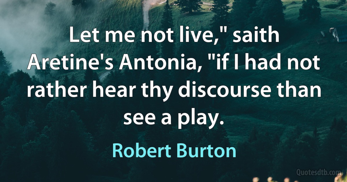 Let me not live," saith Aretine's Antonia, "if I had not rather hear thy discourse than see a play. (Robert Burton)