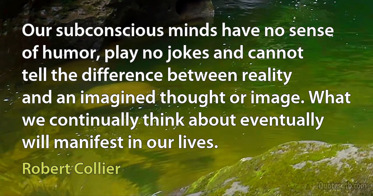 Our subconscious minds have no sense of humor, play no jokes and cannot tell the difference between reality and an imagined thought or image. What we continually think about eventually will manifest in our lives. (Robert Collier)