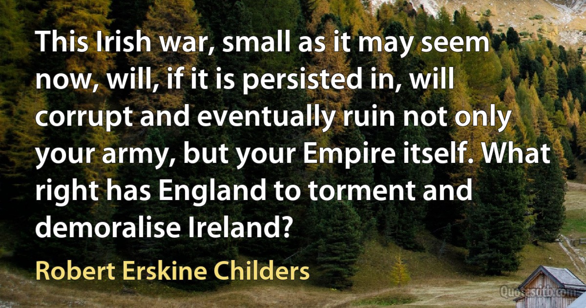 This Irish war, small as it may seem now, will, if it is persisted in, will corrupt and eventually ruin not only your army, but your Empire itself. What right has England to torment and demoralise Ireland? (Robert Erskine Childers)