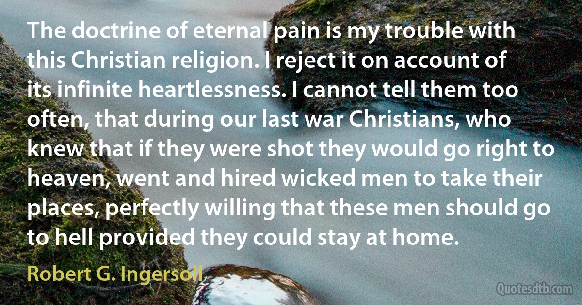 The doctrine of eternal pain is my trouble with this Christian religion. I reject it on account of its infinite heartlessness. I cannot tell them too often, that during our last war Christians, who knew that if they were shot they would go right to heaven, went and hired wicked men to take their places, perfectly willing that these men should go to hell provided they could stay at home. (Robert G. Ingersoll)