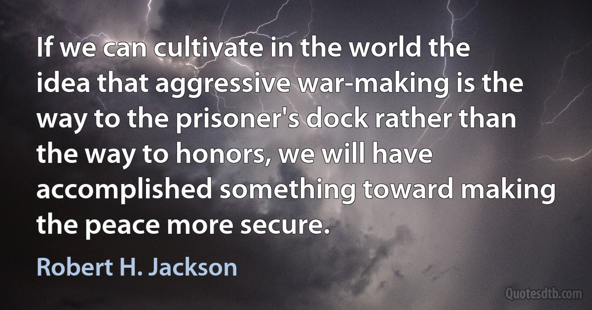 If we can cultivate in the world the idea that aggressive war-making is the way to the prisoner's dock rather than the way to honors, we will have accomplished something toward making the peace more secure. (Robert H. Jackson)