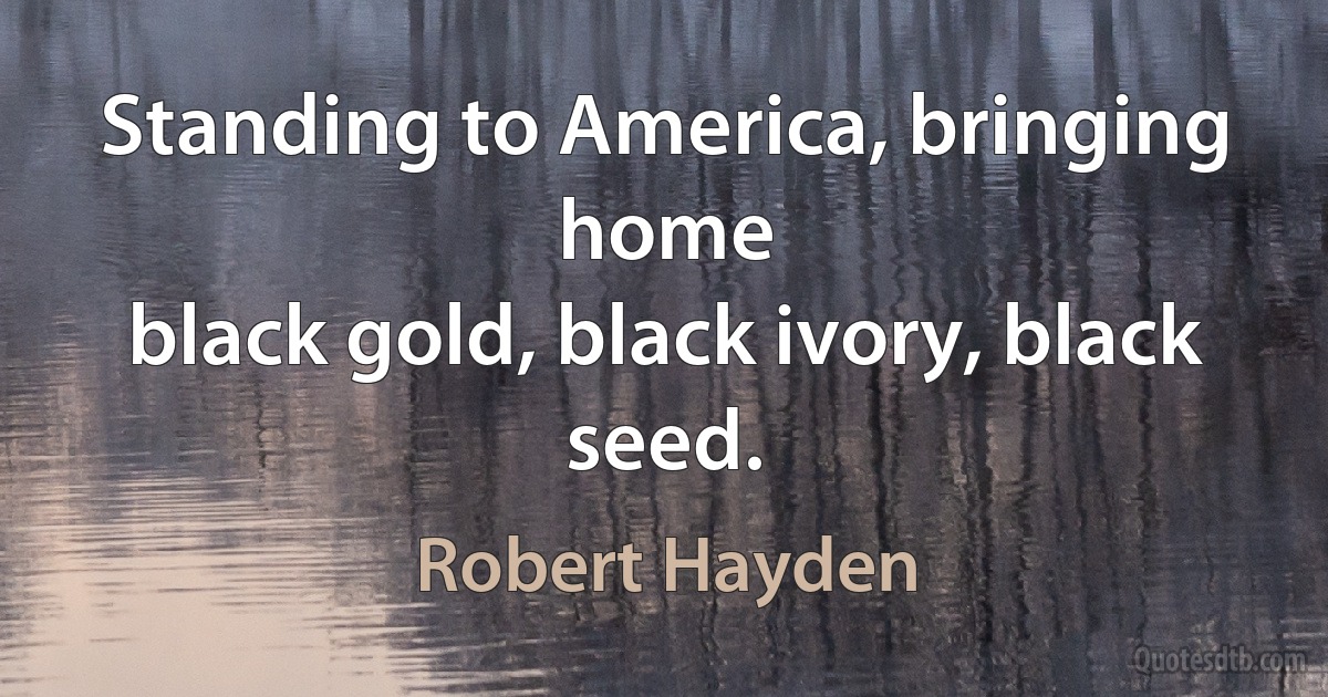 Standing to America, bringing home
black gold, black ivory, black seed. (Robert Hayden)