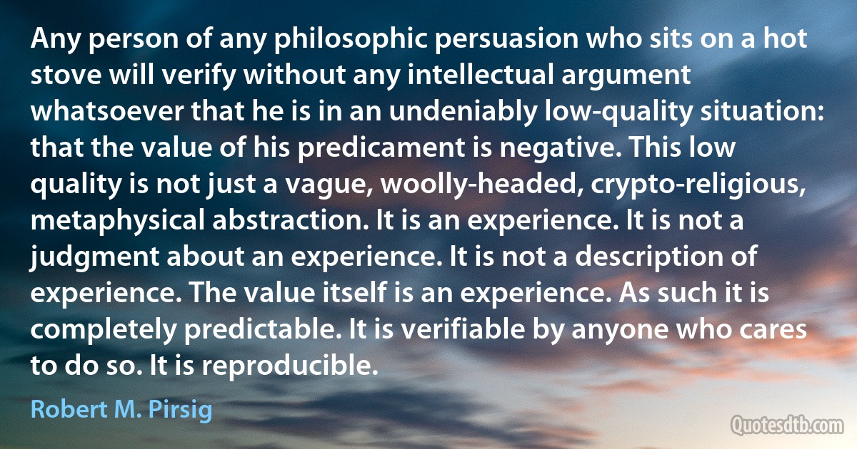 Any person of any philosophic persuasion who sits on a hot stove will verify without any intellectual argument whatsoever that he is in an undeniably low-quality situation: that the value of his predicament is negative. This low quality is not just a vague, woolly-headed, crypto-religious, metaphysical abstraction. It is an experience. It is not a judgment about an experience. It is not a description of experience. The value itself is an experience. As such it is completely predictable. It is verifiable by anyone who cares to do so. It is reproducible. (Robert M. Pirsig)