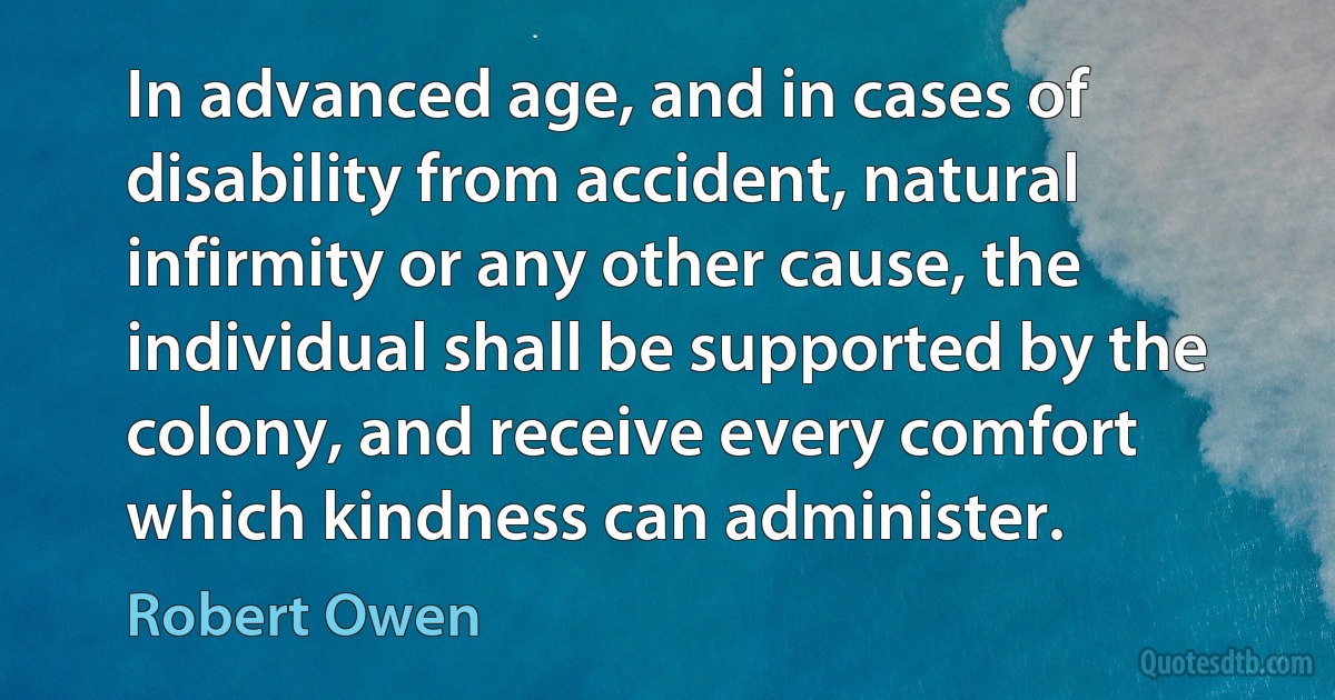 In advanced age, and in cases of disability from accident, natural infirmity or any other cause, the individual shall be supported by the colony, and receive every comfort which kindness can administer. (Robert Owen)