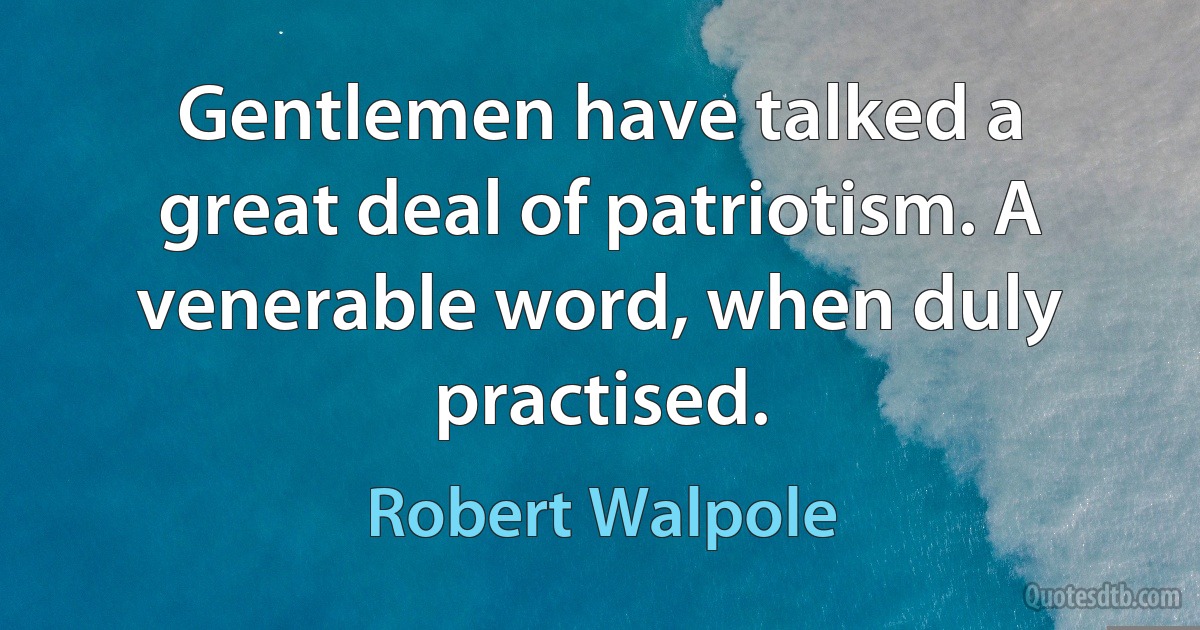 Gentlemen have talked a great deal of patriotism. A venerable word, when duly practised. (Robert Walpole)