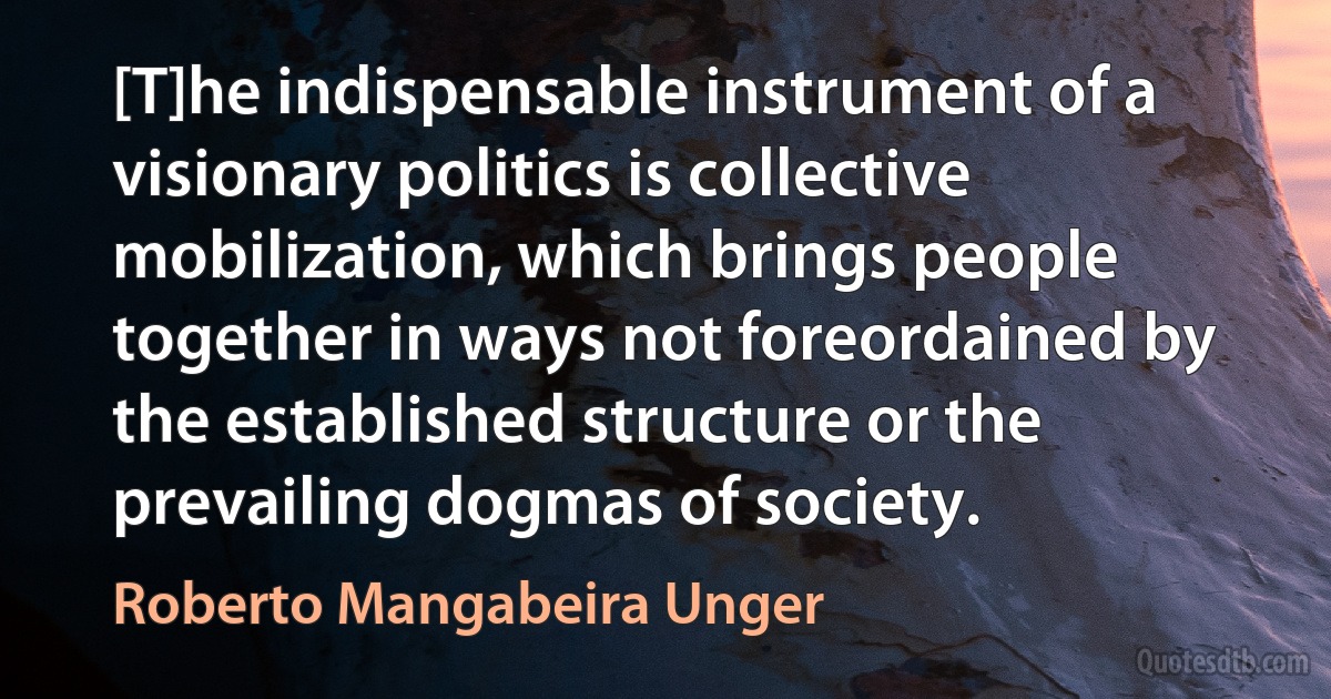 [T]he indispensable instrument of a visionary politics is collective mobilization, which brings people together in ways not foreordained by the established structure or the prevailing dogmas of society. (Roberto Mangabeira Unger)