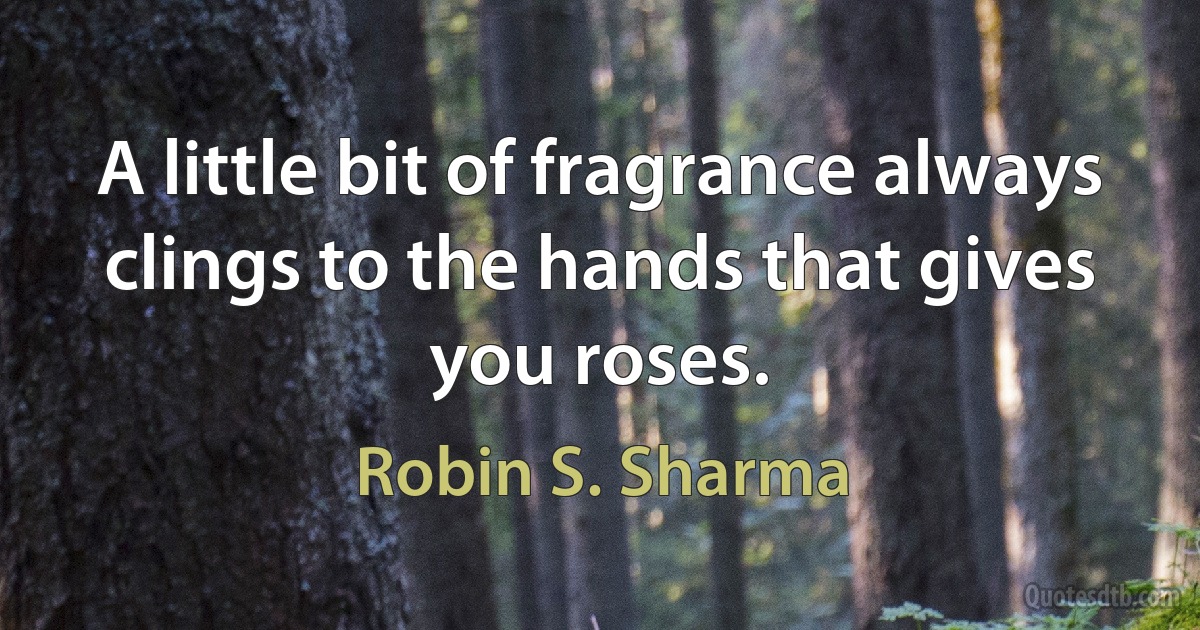 A little bit of fragrance always clings to the hands that gives you roses. (Robin S. Sharma)