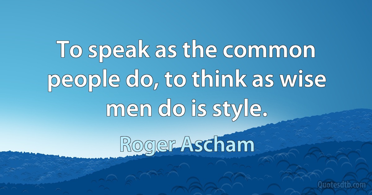 To speak as the common people do, to think as wise men do is style. (Roger Ascham)