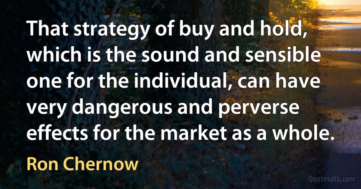 That strategy of buy and hold, which is the sound and sensible one for the individual, can have very dangerous and perverse effects for the market as a whole. (Ron Chernow)