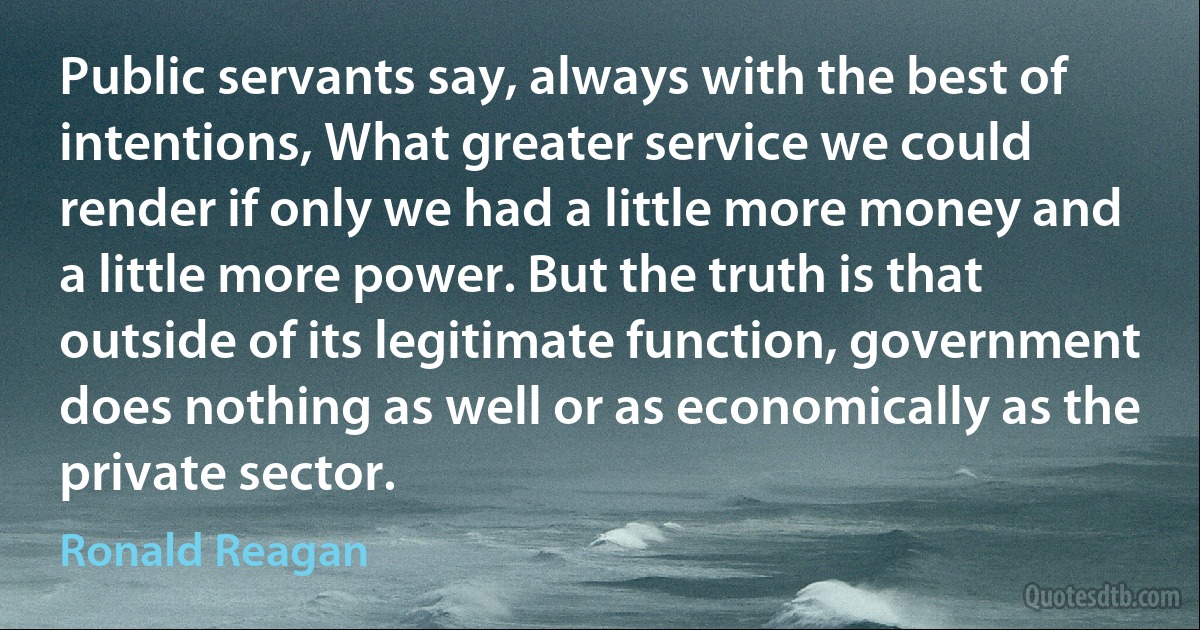 Public servants say, always with the best of intentions, What greater service we could render if only we had a little more money and a little more power. But the truth is that outside of its legitimate function, government does nothing as well or as economically as the private sector. (Ronald Reagan)