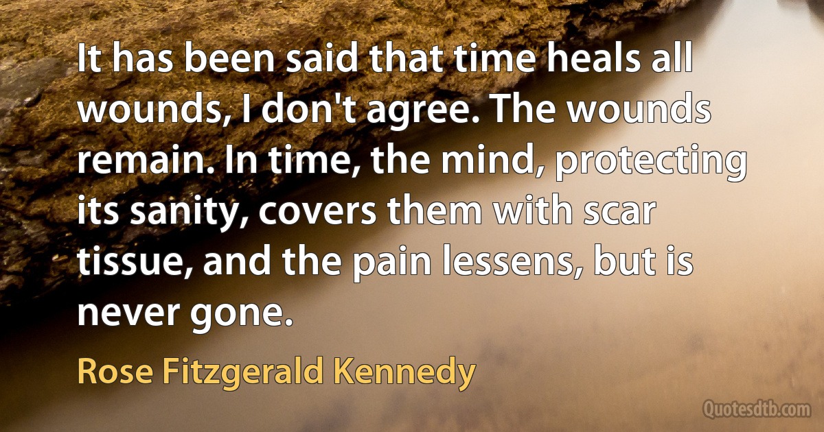 It has been said that time heals all wounds, I don't agree. The wounds remain. In time, the mind, protecting its sanity, covers them with scar tissue, and the pain lessens, but is never gone. (Rose Fitzgerald Kennedy)