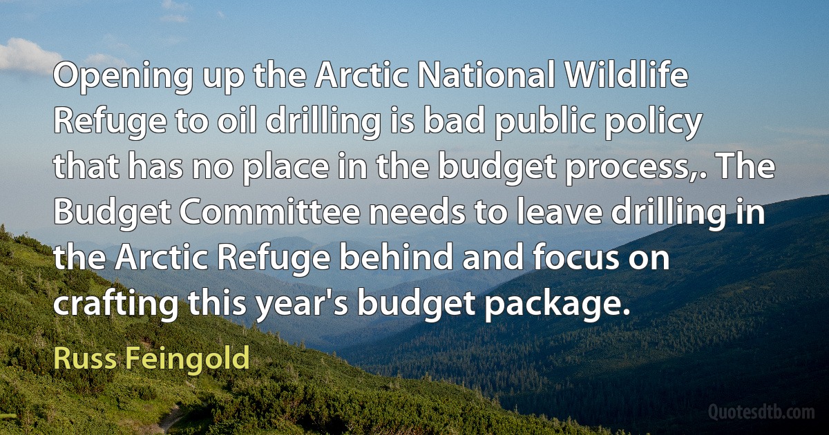 Opening up the Arctic National Wildlife Refuge to oil drilling is bad public policy that has no place in the budget process,. The Budget Committee needs to leave drilling in the Arctic Refuge behind and focus on crafting this year's budget package. (Russ Feingold)