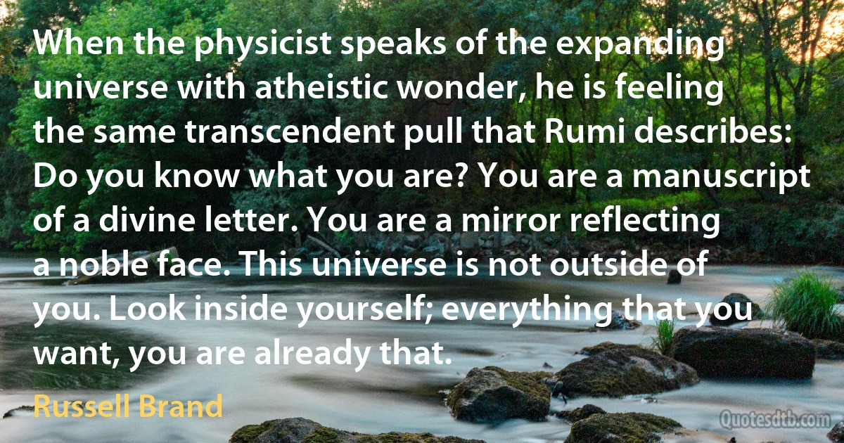 When the physicist speaks of the expanding universe with atheistic wonder, he is feeling the same transcendent pull that Rumi describes: Do you know what you are? You are a manuscript of a divine letter. You are a mirror reflecting a noble face. This universe is not outside of you. Look inside yourself; everything that you want, you are already that. (Russell Brand)