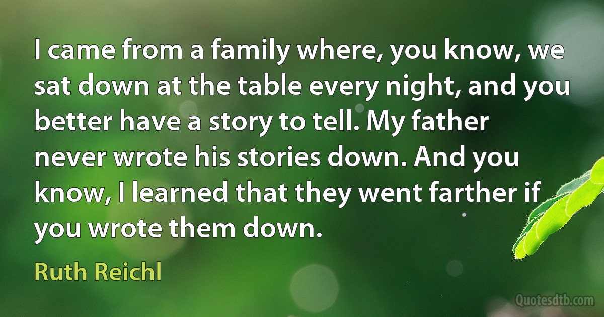 I came from a family where, you know, we sat down at the table every night, and you better have a story to tell. My father never wrote his stories down. And you know, I learned that they went farther if you wrote them down. (Ruth Reichl)