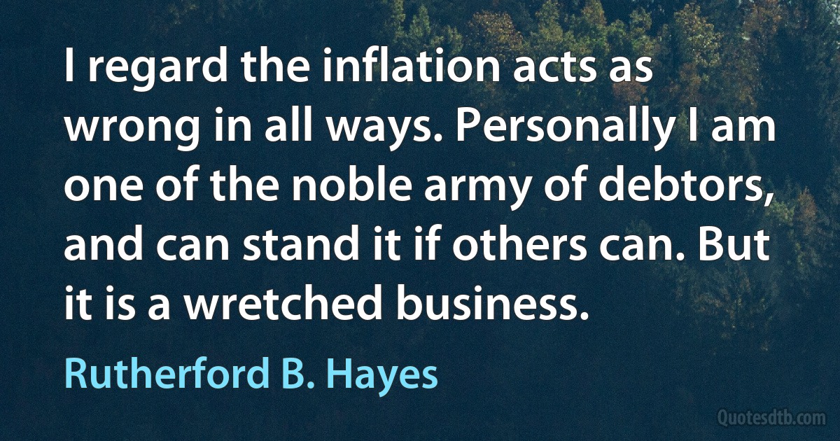 I regard the inflation acts as wrong in all ways. Personally I am one of the noble army of debtors, and can stand it if others can. But it is a wretched business. (Rutherford B. Hayes)