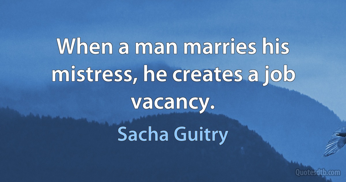 When a man marries his mistress, he creates a job vacancy. (Sacha Guitry)