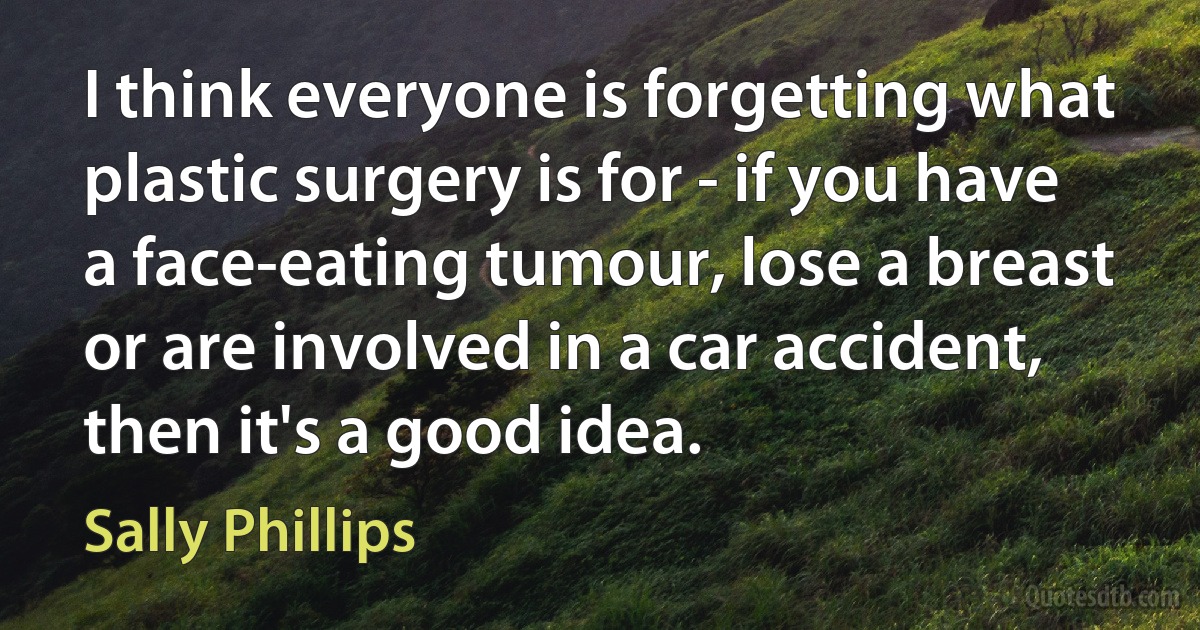 I think everyone is forgetting what plastic surgery is for - if you have a face-eating tumour, lose a breast or are involved in a car accident, then it's a good idea. (Sally Phillips)