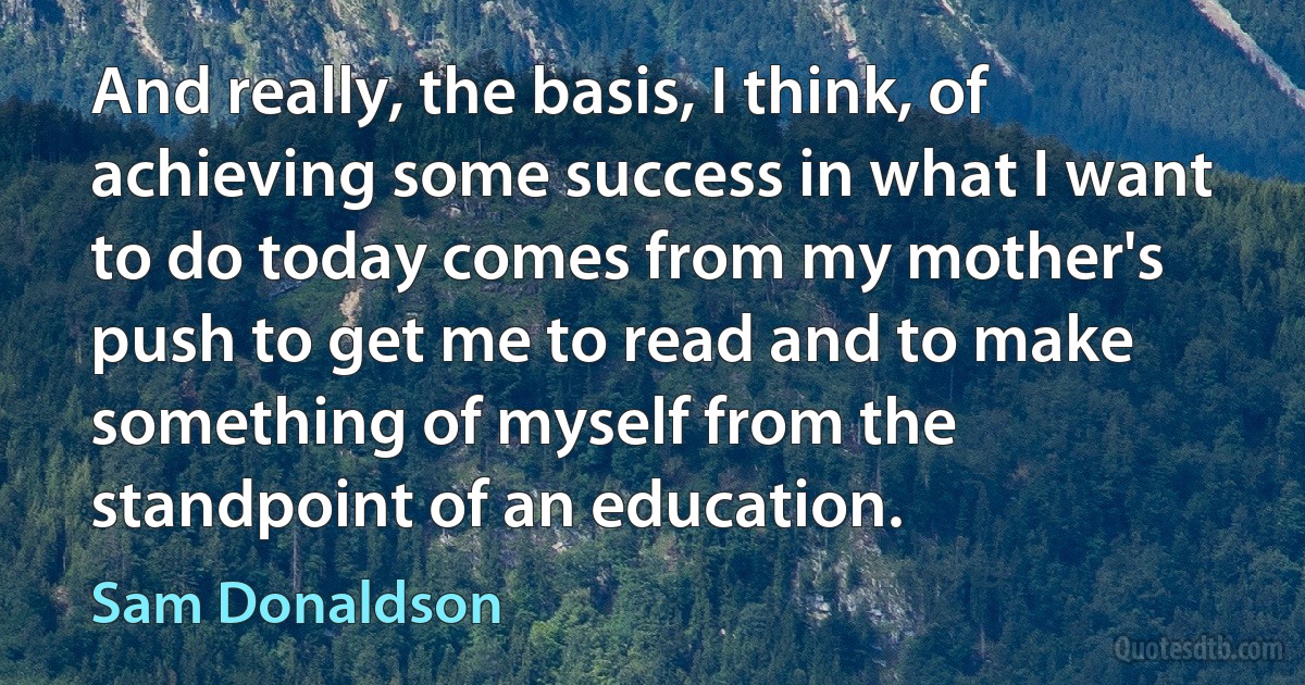 And really, the basis, I think, of achieving some success in what I want to do today comes from my mother's push to get me to read and to make something of myself from the standpoint of an education. (Sam Donaldson)