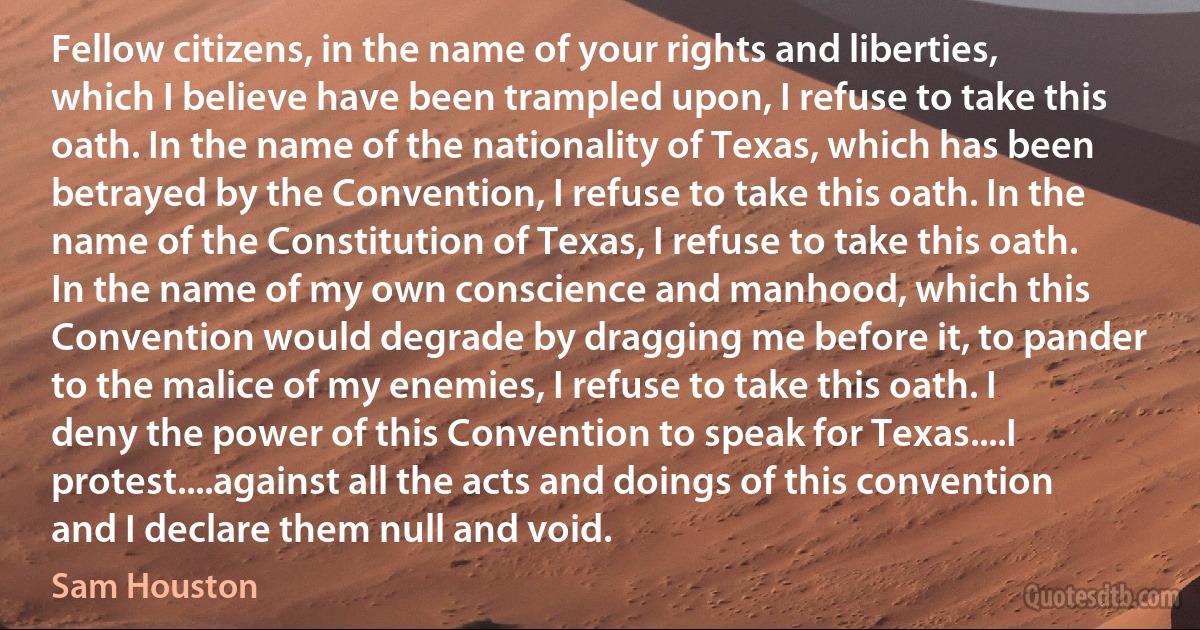 Fellow citizens, in the name of your rights and liberties, which I believe have been trampled upon, I refuse to take this oath. In the name of the nationality of Texas, which has been betrayed by the Convention, I refuse to take this oath. In the name of the Constitution of Texas, I refuse to take this oath. In the name of my own conscience and manhood, which this Convention would degrade by dragging me before it, to pander to the malice of my enemies, I refuse to take this oath. I deny the power of this Convention to speak for Texas....I protest....against all the acts and doings of this convention and I declare them null and void. (Sam Houston)