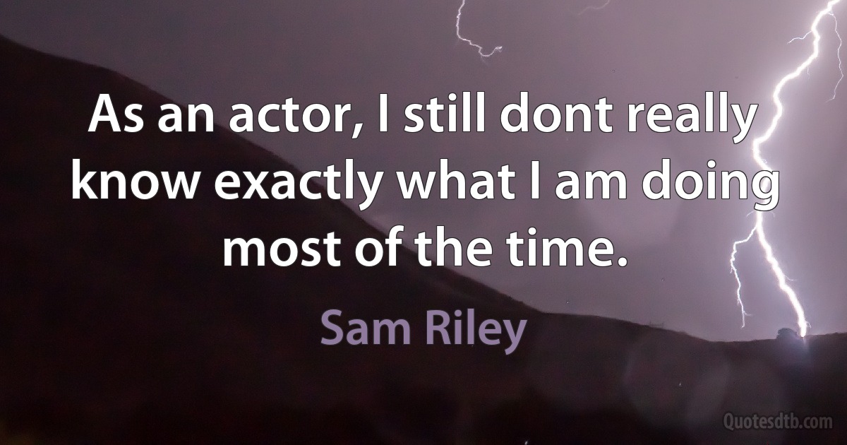 As an actor, I still dont really know exactly what I am doing most of the time. (Sam Riley)