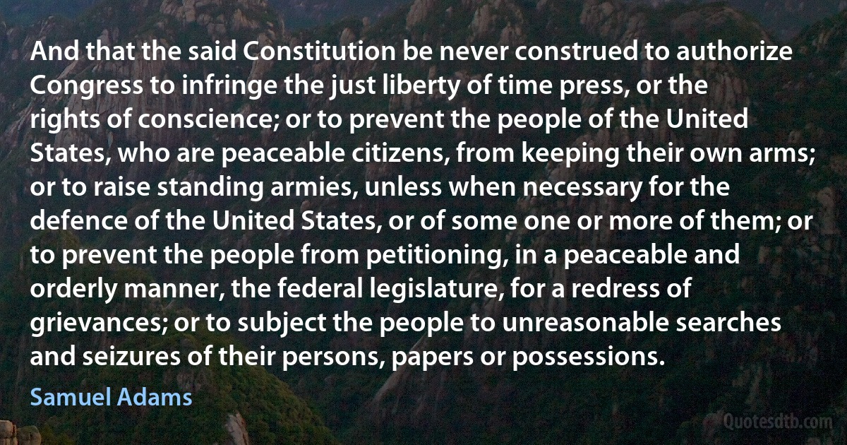 And that the said Constitution be never construed to authorize Congress to infringe the just liberty of time press, or the rights of conscience; or to prevent the people of the United States, who are peaceable citizens, from keeping their own arms; or to raise standing armies, unless when necessary for the defence of the United States, or of some one or more of them; or to prevent the people from petitioning, in a peaceable and orderly manner, the federal legislature, for a redress of grievances; or to subject the people to unreasonable searches and seizures of their persons, papers or possessions. (Samuel Adams)