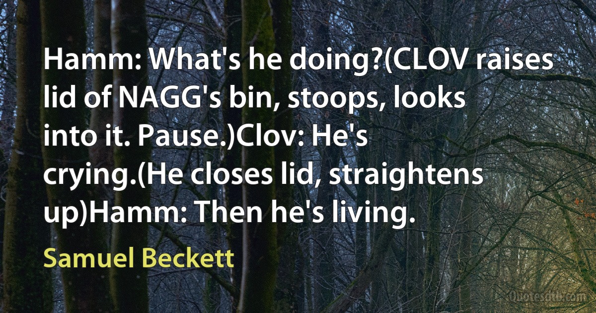 Hamm: What's he doing?(CLOV raises lid of NAGG's bin, stoops, looks into it. Pause.)Clov: He's crying.(He closes lid, straightens up)Hamm: Then he's living. (Samuel Beckett)