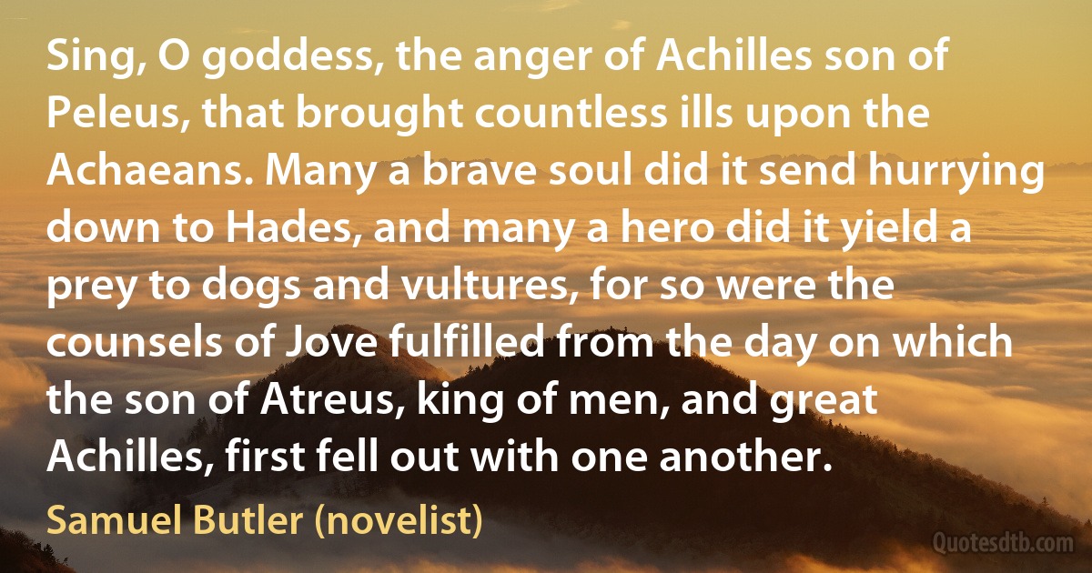 Sing, O goddess, the anger of Achilles son of Peleus, that brought countless ills upon the Achaeans. Many a brave soul did it send hurrying down to Hades, and many a hero did it yield a prey to dogs and vultures, for so were the counsels of Jove fulfilled from the day on which the son of Atreus, king of men, and great Achilles, first fell out with one another. (Samuel Butler (novelist))