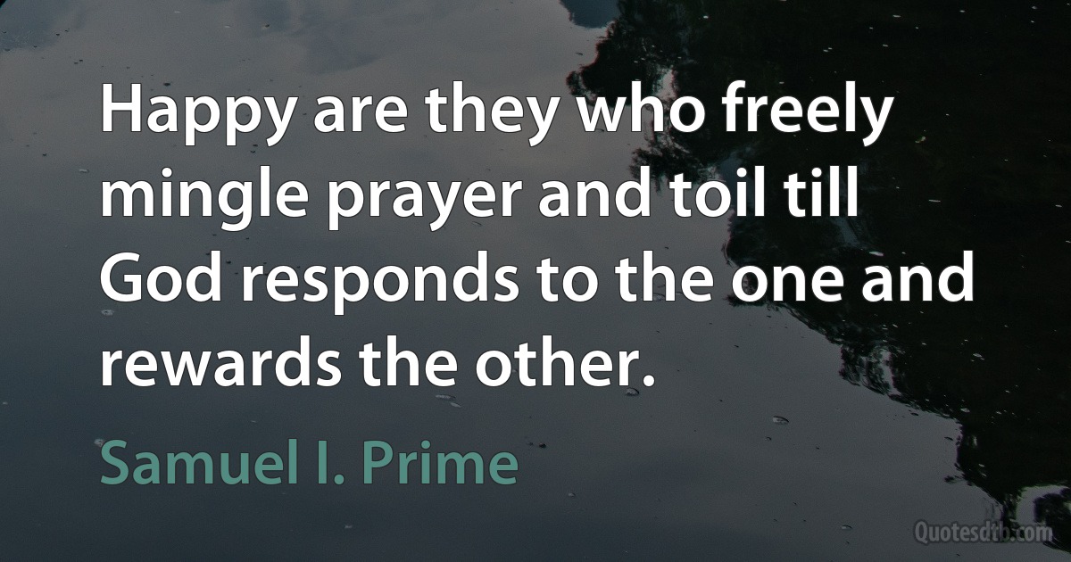 Happy are they who freely mingle prayer and toil till God responds to the one and rewards the other. (Samuel I. Prime)