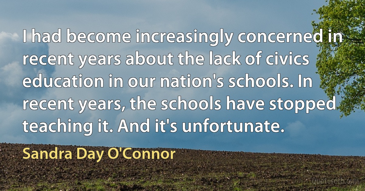 I had become increasingly concerned in recent years about the lack of civics education in our nation's schools. In recent years, the schools have stopped teaching it. And it's unfortunate. (Sandra Day O'Connor)