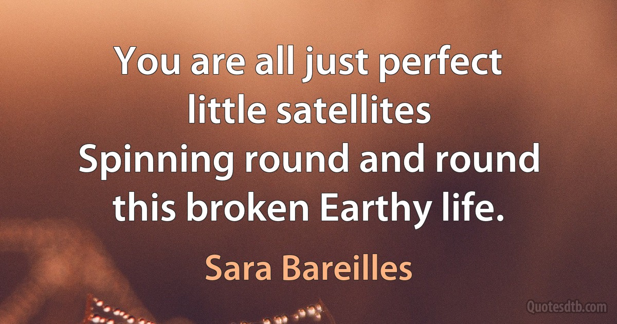 You are all just perfect little satellites
Spinning round and round this broken Earthy life. (Sara Bareilles)