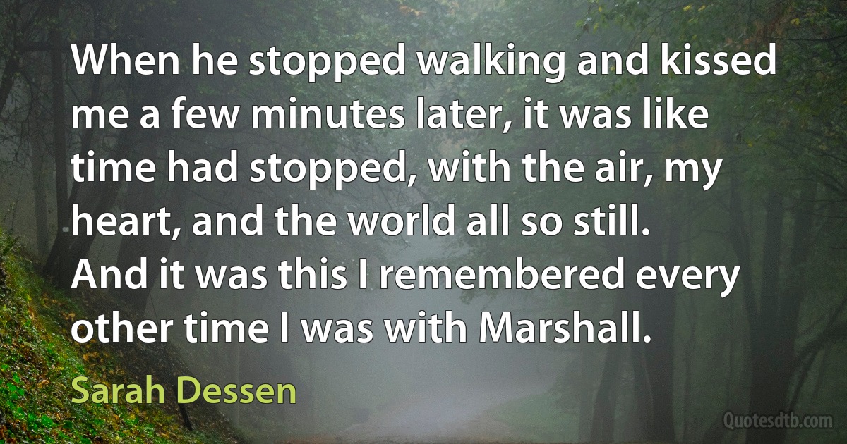 When he stopped walking and kissed me a few minutes later, it was like time had stopped, with the air, my heart, and the world all so still. And it was this I remembered every other time I was with Marshall. (Sarah Dessen)