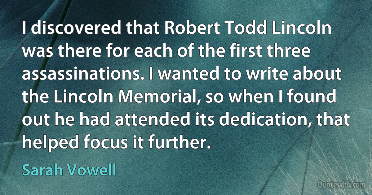 I discovered that Robert Todd Lincoln was there for each of the first three assassinations. I wanted to write about the Lincoln Memorial, so when I found out he had attended its dedication, that helped focus it further. (Sarah Vowell)