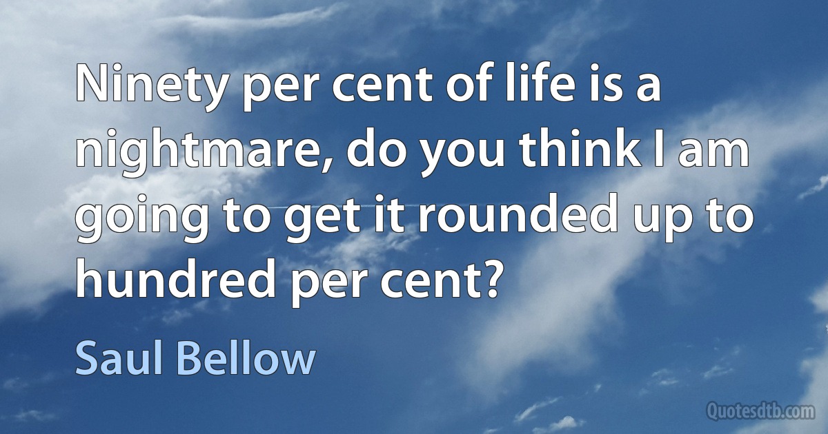 Ninety per cent of life is a nightmare, do you think I am going to get it rounded up to hundred per cent? (Saul Bellow)